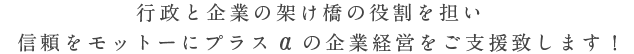 行政と企業の架け橋の役割を担い、信頼をモットーにプラスαの企業経営をご支援致します！